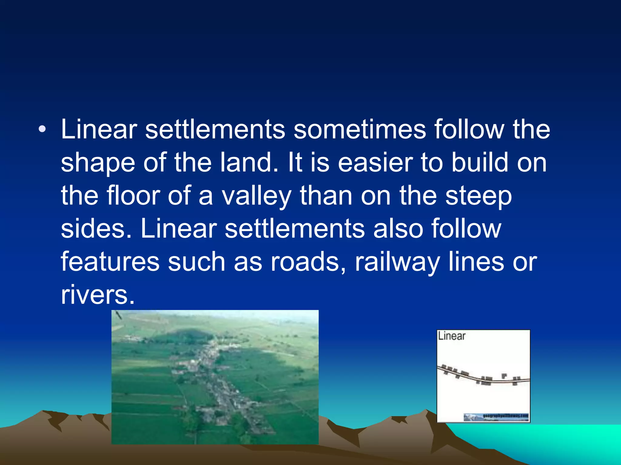 • Linear settlements sometimes follow the
shape of the land. It is easier to build on
the floor of a valley than on the steep
sides. Linear settlements also follow
features such as roads, railway lines or
rivers.
 