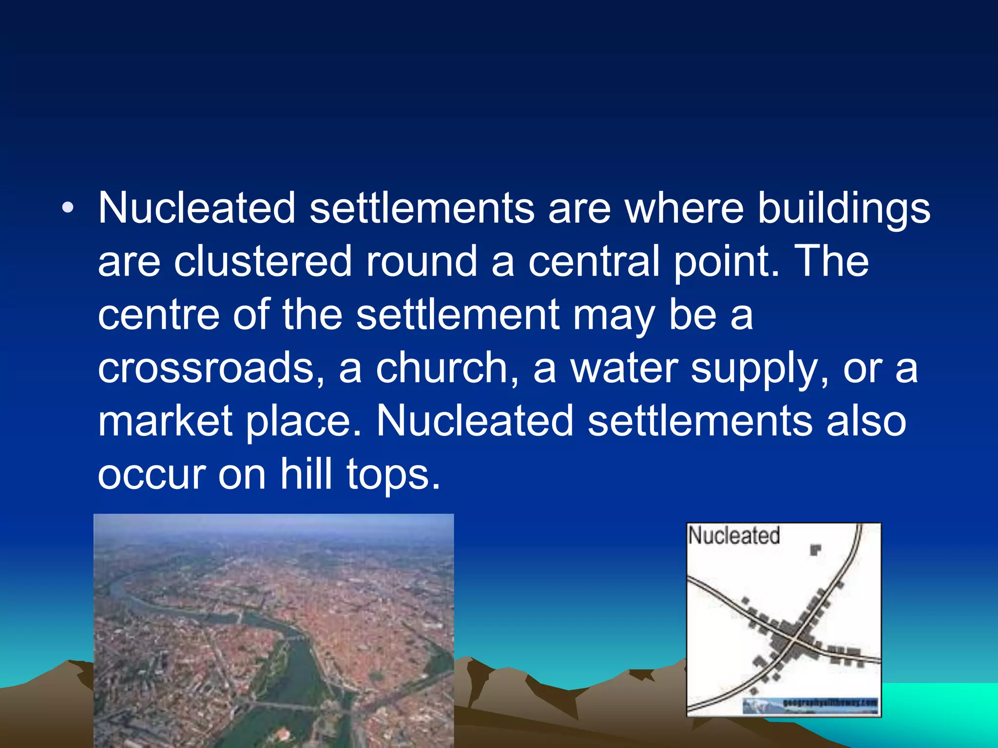 • Nucleated settlements are where buildings
are clustered round a central point. The
centre of the settlement may be a
crossroads, a church, a water supply, or a
market place. Nucleated settlements also
occur on hill tops.
 