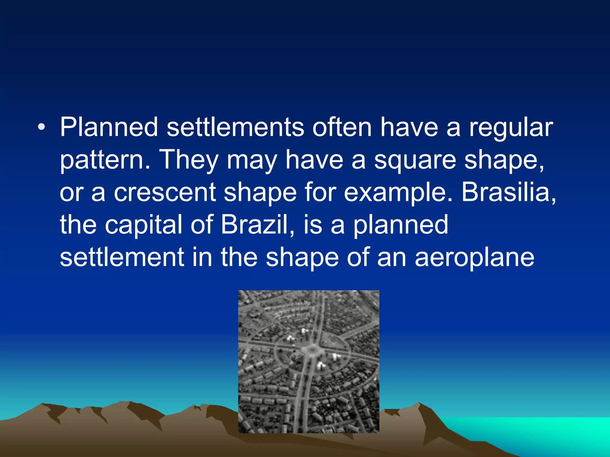 • Planned settlements often have a regular
pattern. They may have a square shape,
or a crescent shape for example. Brasilia,
the capital of Brazil, is a planned
settlement in the shape of an aeroplane
 