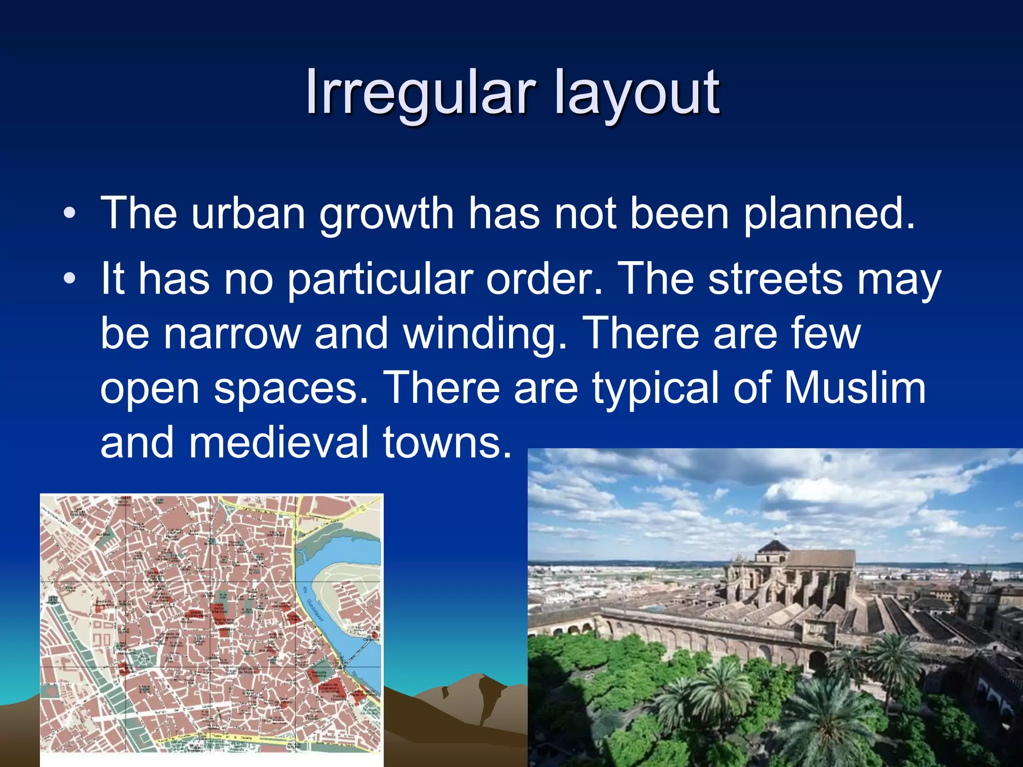 Irregular layout
• The urban growth has not been planned.
• It has no particular order. The streets may
be narrow and winding. There are few
open spaces. There are typical of Muslim
and medieval towns.
 