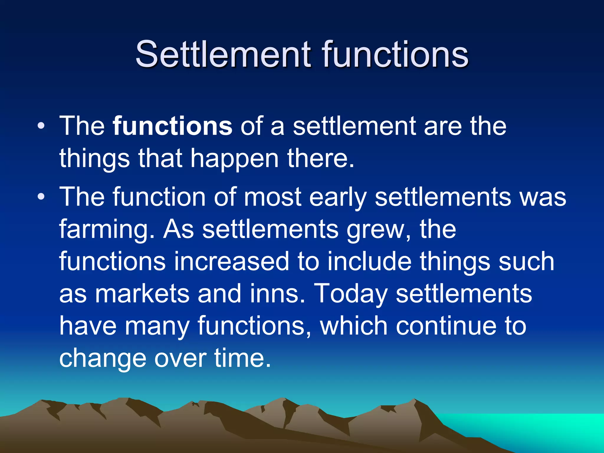 Settlement functions
• The functions of a settlement are the
things that happen there.
• The function of most early settlements was
farming. As settlements grew, the
functions increased to include things such
as markets and inns. Today settlements
have many functions, which continue to
change over time.
 