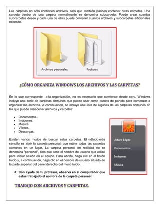 Las carpetas no sólo contienen archivos, sino que también pueden contener otras carpetas. Una
carpeta dentro de una carpeta normalmente se denomina subcarpeta. Puede crear cuantas
subcarpetas desee y cada una de ellas puede contener cuantos archivos y subcarpetas adicionales
necesite.
En lo que corresponde a la organización, no es necesario que comience desde cero. Windows
incluye una serie de carpetas comunes que puede usar como puntos de partida para comenzar a
organizar los archivos. A continuación, se incluye una lista de algunas de las carpetas comunes en
las que puede almacenar archivos y carpetas:
 Documentos..
 Imágenes.
 Música.
 Vídeos.
Descargas.
Existen varios modos de buscar estas carpetas. El método más
sencillo es abrir la carpeta personal, que reúne todas las carpetas
comunes en un lugar. La carpeta personal en realidad no se
denomina "personal", sino que tiene el nombre de usuario que utilizó
para iniciar sesión en el equipo. Para abrirla, haga clic en el botón
Inicio y, a continuación, haga clic en el nombre de usuario situado en
la parte superior del panel derecho del menú Inicio.
 Con ayuda de tu profesor, observa en el computador que
estas trabajado el nombre de la carpeta personal.
 