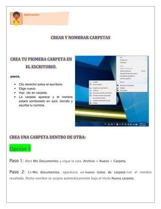 pasos.
 Clic derecho sobre el escritorio
 Elige nuevo
 Haz clic en carpeta.
 La carpeta aparece y el nombre
estará sombreado en azúl, bórralo y
escribe tu nombre.
Opción 1
Paso 1: Abre Mis Documentos y sigue la ruta: Archivo > Nuevo > Carpeta.
Paso 2: En Mis documentos, aparecerá un nuevo icono de carpeta con el nombre
resaltado. Dicho nombre se asigna automáticamente bajo el título Nueva carpeta.
 