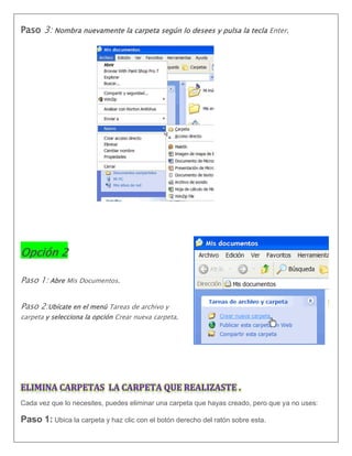 Paso 3: Nombra nuevamente la carpeta según lo desees y pulsa la tecla Enter.
Opción 2
Paso 1: Abre Mis Documentos.
Paso 2:Ubícate en el menú Tareas de archivo y
carpeta y selecciona la opción Crear nueva carpeta.
Cada vez que lo necesites, puedes eliminar una carpeta que hayas creado, pero que ya no uses:
Paso 1: Ubica la carpeta y haz clic con el botón derecho del ratón sobre esta.
 