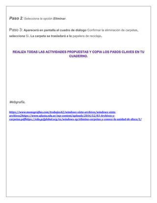 Paso 2: Selecciona la opción Eliminar.
Paso 3: Aparecerá en pantalla el cuadro de diálogo Confirmar la eliminación de carpetas,
selecciona Sí. La carpeta se trasladará a la papelera de reciclaje.
Webgrafía.
https://www.monografias.com/trabajos42/windows-vista-archivos/windows-vista-
archivos2https://www.ufasta.edu.ar/wp-content/uploads/2016/12/03-Archivos-y-
carpetas.pdfhttps://edu.gcfglobal.org/es/windows-xp/elimina-carpetas-y-conoce-la-unidad-de-disco/1/
 
