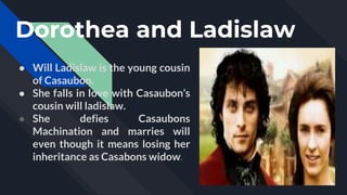 Dorothea and Ladislaw
● Will Ladislaw is the young cousin
of Casaubon.
● She falls in love with Casaubon’s
cousin will ladislaw.
● She defies Casaubons
Machination and marries will
even though it means losing her
inheritance as Casabons widow.
 