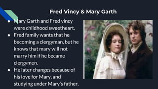Fred Vincy & Mary Garth
● Mary Garth and Fred vincy
were childhood sweetheart.
● Fred family wants that he
becoming a clergyman, but he
knows that mary will not
marry him if he became
clergymen.
● He later changes because of
his love for Mary, and
studying under Mary's father.
 