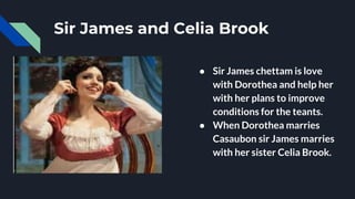 Sir James and Celia Brook
● Sir James chettam is love
with Dorothea and help her
with her plans to improve
conditions for the teants.
● When Dorothea marries
Casaubon sir James marries
with her sister Celia Brook.
 