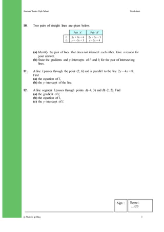 Annisaa’ Junior High School Worksheet
@ Math to go Blog 3
10. Two pairs of straight lines are given below.
(a) Identify the pair of lines that does not intersect each other. Give a reason for
your answer.
(b) State the gradients and y–intercepts of l1 and l2 for the pair of intersecting
lines.
11. A line l passes through the point (2, 6) and is parallel to the line 2y – 4x = 8.
Find
(a) the equation of l,
(b) the y–intercept of the line.
12. A line segment l passes through points A(–4, 3) and B(–2, 2). Find
(a) the gradient of l,
(b) the equation of l,
(c) the y–intercept of l.
Pair ‘A’ Pair ‘B’
l1
l2
3y + 9x = 6
y = –3x + 3
2y = 3x – 3
y – 2x = 4
Score :
…/20
Sign :
 