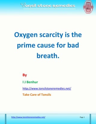 Oxygen scarcity is the
   prime cause for bad
         breath.

           By
           I J Benhur
           http://www.tonsilstoneremedies.net/

           Take Care of Tonsils




http://www.tonsilstoneremedies.net/              Page 1
 