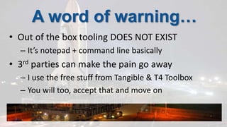 A word of warning…Out of the box tooling DOES NOT EXISTIt’s notepad + command line basically3rd parties can make the pain go awayI use the free stuff from Tangible & T4 ToolboxYou will too, accept that and move on