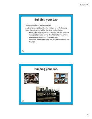 9/19/2013

Building your Lab
Choosing Emulators and Simulators
A lab is not complete without a mixture of both. Knowing
what that mixture is will be the determining factor.
• A Simulator mimics only the software. iOS has one, but
it does not simulate any of the iPhone hardware layer
• An Emulator mimics both software and
hardware. Android has one, but only emulates CPU and
Memory

Building your Lab

9

 