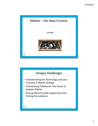 9/19/2013

Mobile – the New Frontier

Or This?

Unique Challenges
• Understanding the Technology and your
Company’s Mobile Strategy
• Transitioning Traditional Test Teams to
Support Mobile
• Staying Efficient while Supporting more
Testing Permutations

2

 
