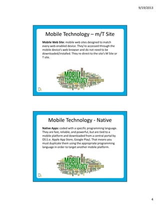 9/19/2013

Mobile Technology – m/T Site
Mobile Web Site: mobile web sites designed to match
every web-enabled device. They’re accessed through the
mobile device’s web browser and do not need to be
downloaded/installed. They re-direct to the site’s M Site or
T site.

Mobile Technology - Native
Native Apps: coded with a specific programming language.
They are fast, reliable, and powerful, but are tied to a
mobile platform and downloaded from a central portal by
OS (i.e. Apple App Store, Google Play). That means you
must duplicate them using the appropriate programming
language in order to target another mobile platform.

4

 