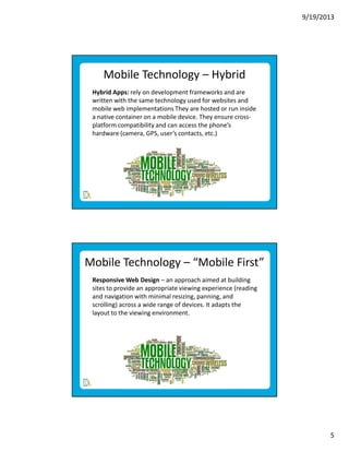 9/19/2013

Mobile Technology – Hybrid
Hybrid Apps: rely on development frameworks and are
written with the same technology used for websites and
mobile web implementations They are hosted or run inside
a native container on a mobile device. They ensure crossplatform compatibility and can access the phone’s
hardware (camera, GPS, user’s contacts, etc.)

Mobile Technology – “Mobile First”
Responsive Web Design – an approach aimed at building
sites to provide an appropriate viewing experience (reading
and navigation with minimal resizing, panning, and
scrolling) across a wide range of devices. It adapts the
layout to the viewing environment.

5

 