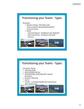 9/19/2013

Transitioning your Teams - Types
Peripheral
• Wireless Testing – NFC (Near Field
Communication), Bluetooth/Bluetooth LE
Accessory, Stylus
• Wired
Internal to Device – Headphone Jack, Keyboard
External to Phone - CC Readers, Bar Code
Scanners

Transitioning your Teams - Types
Connection Testing
• USB Power/Data
• 4G/LTE/CDMA+/Wimax
• 3G/GSM/CDMA, 2G/Analog, WiFi, Hotspot
Generation
• Computer Tethering
• Carrier
• Throttle – Limiting bandwidth and measuring an
App’s performance

6

 
