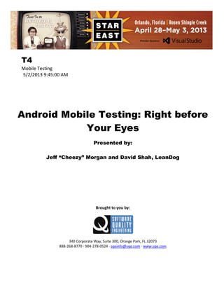 T4
Mobile Testing
5/2/2013 9:45:00 AM

Android Mobile Testing: Right before
Your Eyes
Presented by:
Jeff “Cheezy” Morgan and David Shah, LeanDog

Brought to you by:

340 Corporate Way, Suite 300, Orange Park, FL 32073
888-268-8770 ∙ 904-278-0524 ∙ sqeinfo@sqe.com ∙ www.sqe.com

 