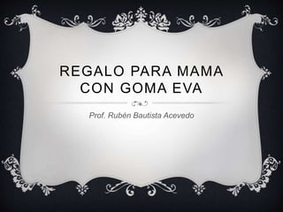 REGALO PARA MAMA
CON GOMA EVA
Prof. Rubén Bautista Acevedo
 