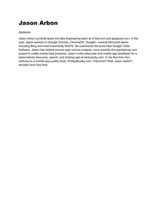 Jason Arbon
Applause
Jason Arbon currently leads the labs engineering team at uTest.com and applause.com. In the
past, Jason worked on Google Chrome, ChromeOS, Google+, several Microsoft teams
including Bing and most importantly WinFS. He coauthored the book How Google Tests
Software. Jason has started several open source projects, more recently the opentipmap.com
project to codify mobile best practices. Jason is the cofounder and mobile app developer for a
personalized discovery, search, and sharing app at herecandy.com. In his free time he’s
working on a mobile app quality book, OnAppQuality.com. Free time? Wait, Jason doesn’t
actually have free time.
 