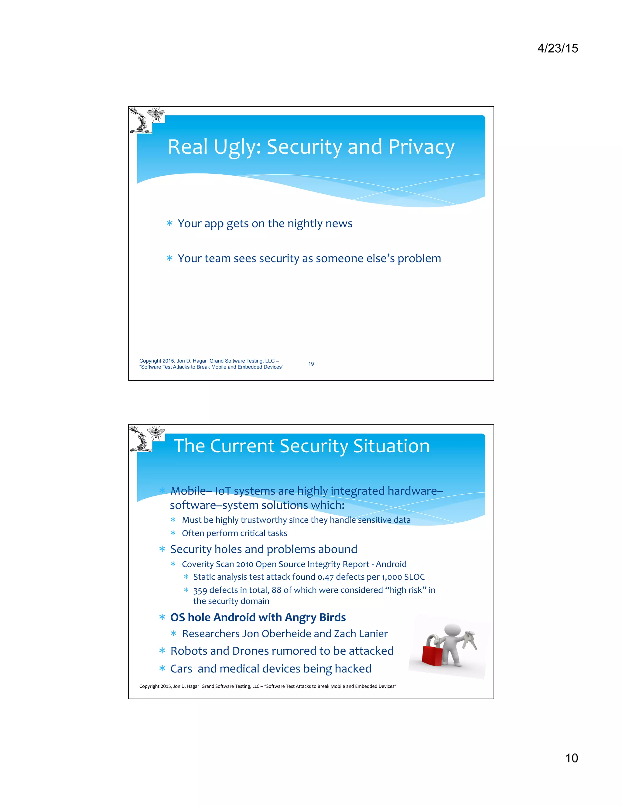 4/23/15
10
*  Your	
  app	
  gets	
  on	
  the	
  nightly	
  news	
  
*  Your	
  team	
  sees	
  security	
  as	
  someone	
  else’s	
  problem	
  
Real	
  Ugly:	
  Security	
  and	
  Privacy	
  
Copyright 2015, Jon D. Hagar Grand Software Testing, LLC –
“Software Test Attacks to Break Mobile and Embedded Devices”
19
*  Mobile–	
  IoT	
  systems	
  are	
  highly	
  integrated	
  hardware–
software–system	
  solutions	
  which:	
  
*  Must	
  be	
  highly	
  trustworthy	
  since	
  they	
  handle	
  sensitive	
  data	
  	
  
*  Often	
  perform	
  critical	
  tasks	
  
*  Security	
  holes	
  and	
  problems	
  abound	
  
*  Coverity	
  Scan	
  2010	
  Open	
  Source	
  Integrity	
  Report	
  -­‐	
  Android	
  
*  Static	
  analysis	
  test	
  attack	
  found	
  0.47	
  defects	
  per	
  1,000	
  SLOC	
  	
  
*  359	
  defects	
  in	
  total,	
  88	
  of	
  which	
  were	
  considered	
  “high	
  risk”	
  in	
  
the	
  security	
  domain	
  
*  OS	
  hole	
  Android	
  with	
  Angry	
  Birds	
  	
  	
  
*  Researchers	
  Jon	
  Oberheide	
  and	
  Zach	
  Lanier	
  
*  Robots	
  and	
  Drones	
  rumored	
  to	
  be	
  attacked	
  
*  Cars	
  	
  and	
  medical	
  devices	
  being	
  hacked	
  
The	
  Current	
  Security	
  Situation	
  
Copyright	
  2015,	
  Jon	
  D.	
  Hagar	
  	
  Grand	
  So9ware	
  Tes>ng,	
  LLC	
  –	
  “So9ware	
  Test	
  ACacks	
  to	
  Break	
  Mobile	
  and	
  Embedded	
  Devices”	
  	
  	
  	
  	
  
 