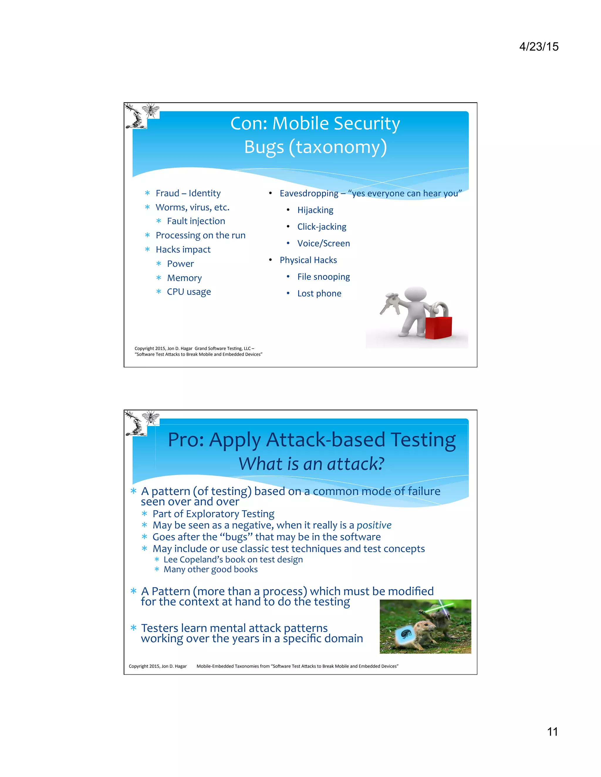 4/23/15
11
*  Fraud	
  –	
  Identity	
  
*  Worms,	
  virus,	
  etc.	
  
*  Fault	
  injection	
  
*  Processing	
  on	
  the	
  run	
  
*  Hacks	
  impact	
  
*  Power	
  
*  Memory	
  
*  CPU	
  usage	
  
Copyright	
  2015,	
  Jon	
  D.	
  Hagar	
  	
  Grand	
  So9ware	
  Tes>ng,	
  LLC	
  –	
  
“So9ware	
  Test	
  ACacks	
  to	
  Break	
  Mobile	
  and	
  Embedded	
  Devices”	
  	
  	
  	
  	
  
Con:	
  Mobile	
  Security	
  	
  
Bugs	
  (taxonomy)	
  
•  Eavesdropping	
  –	
  “yes	
  everyone	
  can	
  hear	
  you”	
  
•  Hijacking	
  
•  Click-­‐jacking	
  
•  Voice/Screen	
  
•  Physical	
  Hacks	
  
•  File	
  snooping	
  
•  Lost	
  phone	
  
*  A	
  pattern	
  (of	
  testing)	
  based	
  on	
  a	
  common	
  mode	
  of	
  failure	
  
seen	
  over	
  and	
  over	
  
*  Part	
  of	
  Exploratory	
  Testing	
  
*  May	
  be	
  seen	
  as	
  a	
  negative,	
  when	
  it	
  really	
  is	
  a	
  positive	
  
*  Goes	
  after	
  the	
  “bugs”	
  that	
  may	
  be	
  in	
  the	
  software	
  
*  May	
  include	
  or	
  use	
  classic	
  test	
  techniques	
  and	
  test	
  concepts	
  
*  Lee	
  Copeland’s	
  book	
  on	
  test	
  design	
  
*  Many	
  other	
  good	
  books	
  
*  A	
  Pattern	
  (more	
  than	
  a	
  process)	
  which	
  must	
  be	
  modiﬁed	
  
for	
  the	
  context	
  at	
  hand	
  to	
  do	
  the	
  testing	
  	
  
*  Testers	
  learn	
  mental	
  attack	
  patterns	
  
working	
  over	
  the	
  years	
  in	
  a	
  speciﬁc	
  domain	
  
	
  	
  
Pro:	
  Apply	
  Attack-­‐based	
  Testing	
  
What	
  is	
  an	
  attack?	
  
Copyright	
  2015,	
  Jon	
  D.	
  Hagar	
  	
  	
  	
  	
  	
  	
  	
  	
  Mobile-­‐Embedded	
  Taxonomies	
  from	
  “So9ware	
  Test	
  ACacks	
  to	
  Break	
  Mobile	
  and	
  Embedded	
  Devices”	
  
 
