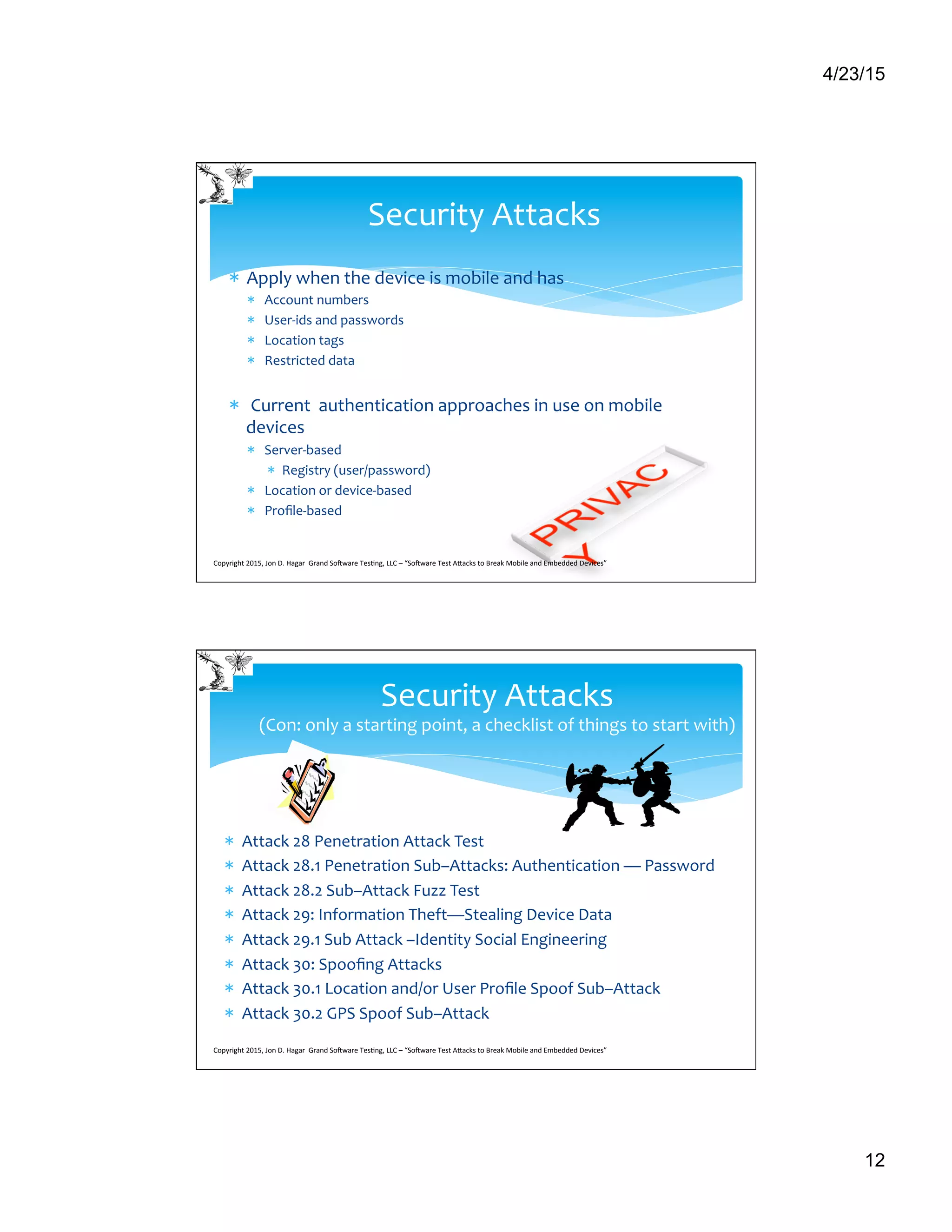 4/23/15
12
*  Apply	
  when	
  the	
  device	
  is	
  mobile	
  and	
  has	
  
*  Account	
  numbers	
  
*  User-­‐ids	
  and	
  passwords	
  
*  Location	
  tags	
  
*  Restricted	
  data	
  	
  
*  	
  Current	
  	
  authentication	
  approaches	
  in	
  use	
  on	
  mobile	
  
devices	
  
*  Server-­‐based	
  
*  Registry	
  (user/password)	
  
*  Location	
  or	
  device-­‐based	
  
*  Proﬁle-­‐based	
  
Security	
  Attacks	
  
Copyright	
  2015,	
  Jon	
  D.	
  Hagar	
  	
  Grand	
  So9ware	
  Tes>ng,	
  LLC	
  –	
  “So9ware	
  Test	
  ACacks	
  to	
  Break	
  Mobile	
  and	
  Embedded	
  Devices”	
  	
  	
  	
  	
  
*  Attack	
  28	
  Penetration	
  Attack	
  Test 	
  	
  
*  Attack	
  28.1	
  Penetration	
  Sub–Attacks:	
  Authentication	
  —	
  Password 	
  	
  
*  Attack	
  28.2	
  Sub–Attack	
  Fuzz	
  Test	
  	
  
*  Attack	
  29:	
  Information	
  Theft—Stealing	
  Device	
  Data	
  	
  
*  Attack	
  29.1	
  Sub	
  Attack	
  –Identity	
  Social	
  Engineering 	
  	
  
*  Attack	
  30:	
  Spooﬁng	
  Attacks 	
  	
  
*  Attack	
  30.1	
  Location	
  and/or	
  User	
  Proﬁle	
  Spoof	
  Sub–Attack	
  
*  Attack	
  30.2	
  GPS	
  Spoof	
  Sub–Attack 	
  	
  
Security	
  Attacks	
  	
  	
  
(Con:	
  only	
  a	
  starting	
  point,	
  a	
  checklist	
  of	
  things	
  to	
  start	
  with)	
  
Copyright	
  2015,	
  Jon	
  D.	
  Hagar	
  	
  Grand	
  So9ware	
  Tes>ng,	
  LLC	
  –	
  “So9ware	
  Test	
  ACacks	
  to	
  Break	
  Mobile	
  and	
  Embedded	
  Devices”	
  	
  	
  	
  	
  
 