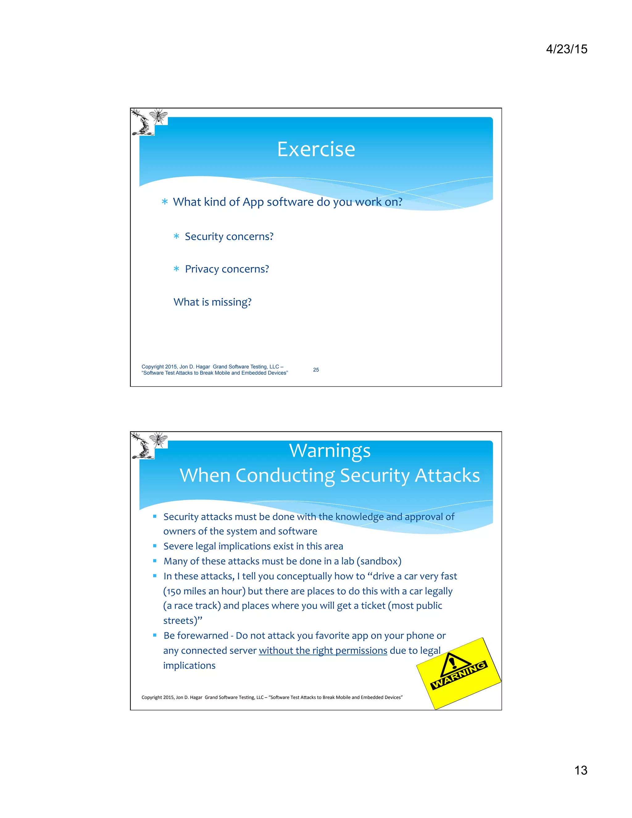 4/23/15
13
*  What	
  kind	
  of	
  App	
  software	
  do	
  you	
  work	
  on?	
  
*  Security	
  concerns?	
  
*  Privacy	
  concerns?	
  
	
  
What	
  is	
  missing?	
  
Exercise	
  
Copyright 2015, Jon D. Hagar Grand Software Testing, LLC –
“Software Test Attacks to Break Mobile and Embedded Devices”
25
§  Security	
  attacks	
  must	
  be	
  done	
  with	
  the	
  knowledge	
  and	
  approval	
  of	
  
owners	
  of	
  the	
  system	
  and	
  software	
  
§  Severe	
  legal	
  implications	
  exist	
  in	
  this	
  area	
  
§  Many	
  of	
  these	
  attacks	
  must	
  be	
  done	
  in	
  a	
  lab	
  (sandbox)	
  
§  In	
  these	
  attacks,	
  I	
  tell	
  you	
  conceptually	
  how	
  to	
  “drive	
  a	
  car	
  very	
  fast	
  
(150	
  miles	
  an	
  hour)	
  but	
  there	
  are	
  places	
  to	
  do	
  this	
  with	
  a	
  car	
  legally	
  
(a	
  race	
  track)	
  and	
  places	
  where	
  you	
  will	
  get	
  a	
  ticket	
  (most	
  public	
  
streets)”	
  
§  Be	
  forewarned	
  -­‐	
  Do	
  not	
  attack	
  you	
  favorite	
  app	
  on	
  your	
  phone	
  or	
  
any	
  connected	
  server	
  without	
  the	
  right	
  permissions	
  due	
  to	
  legal	
  
implications	
  
Warnings	
  	
  
When	
  Conducting	
  Security	
  Attacks	
  
Copyright	
  2015,	
  Jon	
  D.	
  Hagar	
  	
  Grand	
  So9ware	
  Tes>ng,	
  LLC	
  –	
  “So9ware	
  Test	
  ACacks	
  to	
  Break	
  Mobile	
  and	
  Embedded	
  Devices”	
  	
  	
  	
  	
  
 