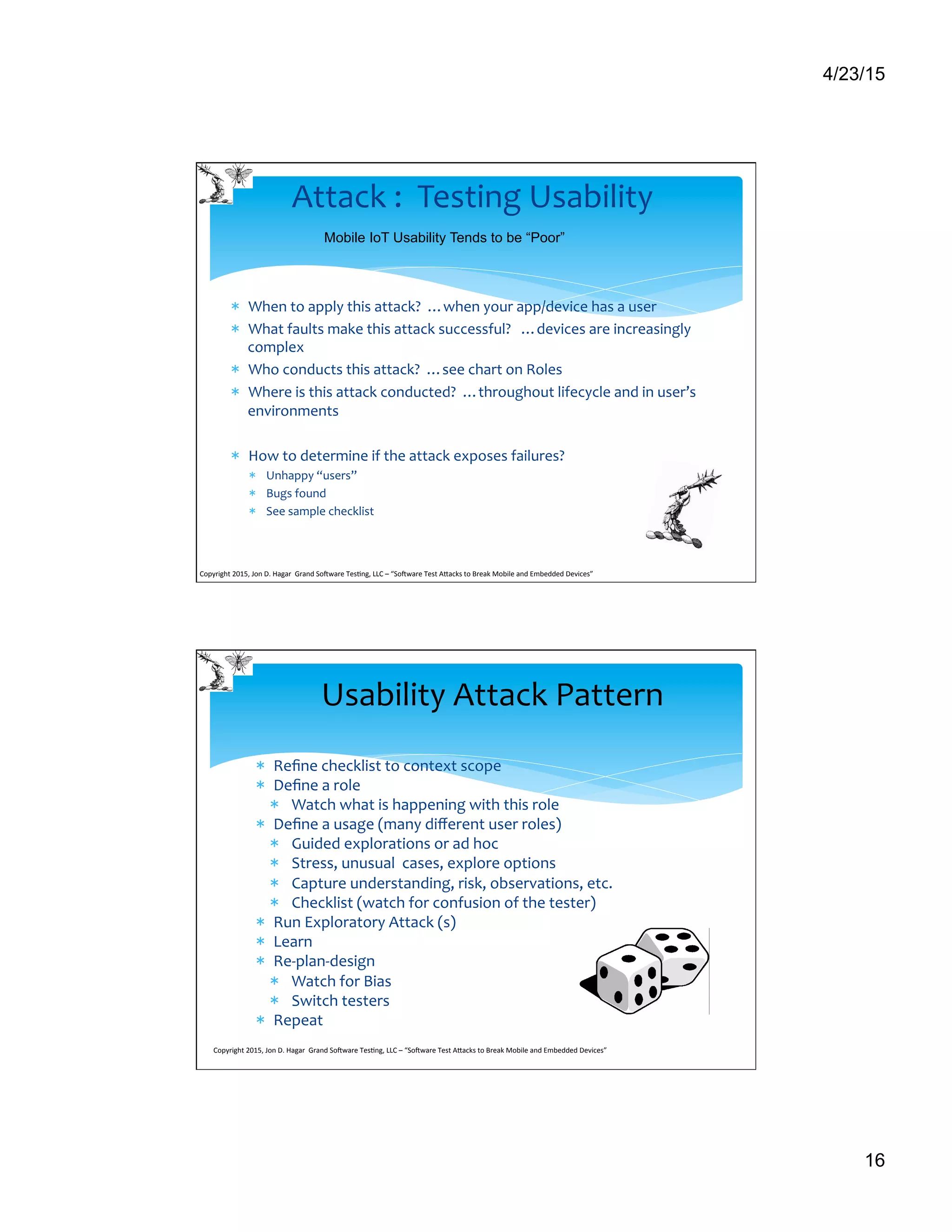 4/23/15
16
*  When	
  to	
  apply	
  this	
  attack?	
  	
  …when	
  your	
  app/device	
  has	
  a	
  user	
  
*  What	
  faults	
  make	
  this	
  attack	
  successful?	
  	
  	
  …devices	
  are	
  increasingly	
  
complex	
  
*  Who	
  conducts	
  this	
  attack?	
  	
  …see	
  chart	
  on	
  Roles	
  
*  Where	
  is	
  this	
  attack	
  conducted?	
  	
  …throughout	
  lifecycle	
  and	
  in	
  user’s	
  
environments	
  
*  How	
  to	
  determine	
  if	
  the	
  attack	
  exposes	
  failures?	
  
*  Unhappy	
  “users”	
  
*  Bugs	
  found	
  
*  See	
  sample	
  checklist	
  
Attack	
  :	
  	
  Testing	
  Usability	
  
Mobile IoT Usability Tends to be “Poor”
Copyright	
  2015,	
  Jon	
  D.	
  Hagar	
  	
  Grand	
  So9ware	
  Tes>ng,	
  LLC	
  –	
  “So9ware	
  Test	
  ACacks	
  to	
  Break	
  Mobile	
  and	
  Embedded	
  Devices”	
  	
  	
  	
  	
  
*  Reﬁne	
  checklist	
  to	
  context	
  scope	
  
*  Deﬁne	
  a	
  role	
  	
  
*  Watch	
  what	
  is	
  happening	
  with	
  this	
  role	
  
*  Deﬁne	
  a	
  usage	
  (many	
  diﬀerent	
  user	
  roles)	
  
*  Guided	
  explorations	
  or	
  ad	
  hoc	
  
*  Stress,	
  unusual	
  	
  cases,	
  explore	
  options	
  
*  Capture	
  understanding,	
  risk,	
  observations,	
  etc.	
  
*  Checklist	
  (watch	
  for	
  confusion	
  of	
  the	
  tester)	
  
*  Run	
  Exploratory	
  Attack	
  (s)	
  
*  Learn	
  
*  Re-­‐plan-­‐design	
  
*  Watch	
  for	
  Bias	
  
*  Switch	
  testers	
  
*  Repeat	
  
	
  
Copyright	
  2015,	
  Jon	
  D.	
  Hagar	
  	
  Grand	
  So9ware	
  Tes>ng,	
  LLC	
  –	
  “So9ware	
  Test	
  ACacks	
  to	
  Break	
  Mobile	
  and	
  Embedded	
  Devices”	
  	
  	
  	
  	
  
Usability	
  Attack	
  Pattern	
  
 