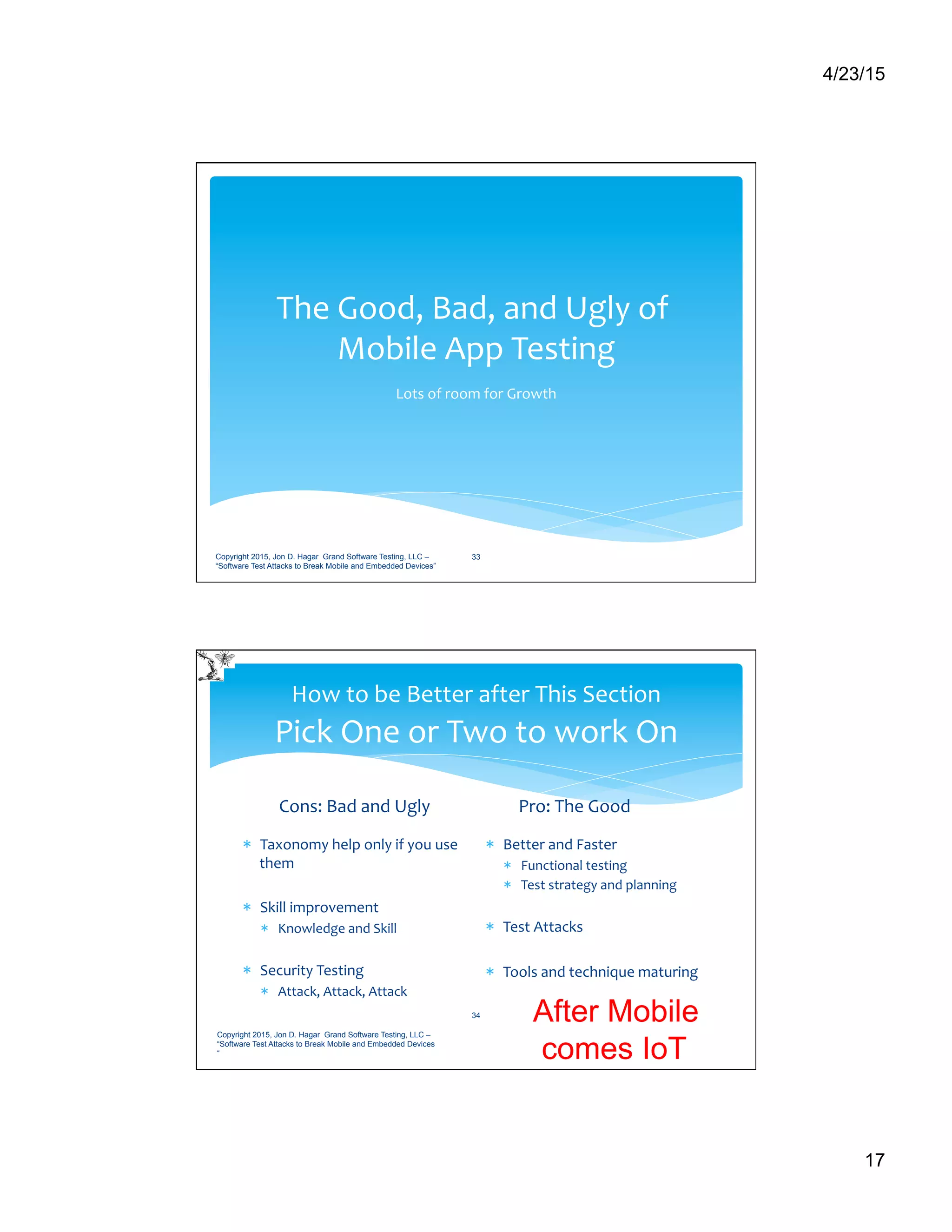 4/23/15
17
The	
  Good,	
  Bad,	
  and	
  Ugly	
  of	
  	
  
Mobile	
  App	
  Testing	
  
Lots	
  of	
  room	
  for	
  Growth	
  
Copyright 2015, Jon D. Hagar Grand Software Testing, LLC –
“Software Test Attacks to Break Mobile and Embedded Devices”
33
How	
  to	
  be	
  Better	
  after	
  This	
  Section	
  
Pick	
  One	
  or	
  Two	
  to	
  work	
  On	
  
Cons:	
  Bad	
  and	
  Ugly	
  
*  Taxonomy	
  help	
  only	
  if	
  you	
  use	
  
them	
  
*  Skill	
  improvement	
   	
  	
  
*  Knowledge	
  and	
  Skill	
  
*  Security	
  Testing	
  
*  Attack,	
  Attack,	
  Attack	
  
Pro:	
  The	
  Good	
  
*  Better	
  and	
  Faster	
  
*  Functional	
  testing	
  
*  Test	
  strategy	
  and	
  planning	
  
*  Test	
  Attacks	
  
*  Tools	
  and	
  technique	
  maturing	
  
Copyright 2015, Jon D. Hagar Grand Software Testing, LLC –
“Software Test Attacks to Break Mobile and Embedded Devices
“
34 After Mobile
comes IoT
 