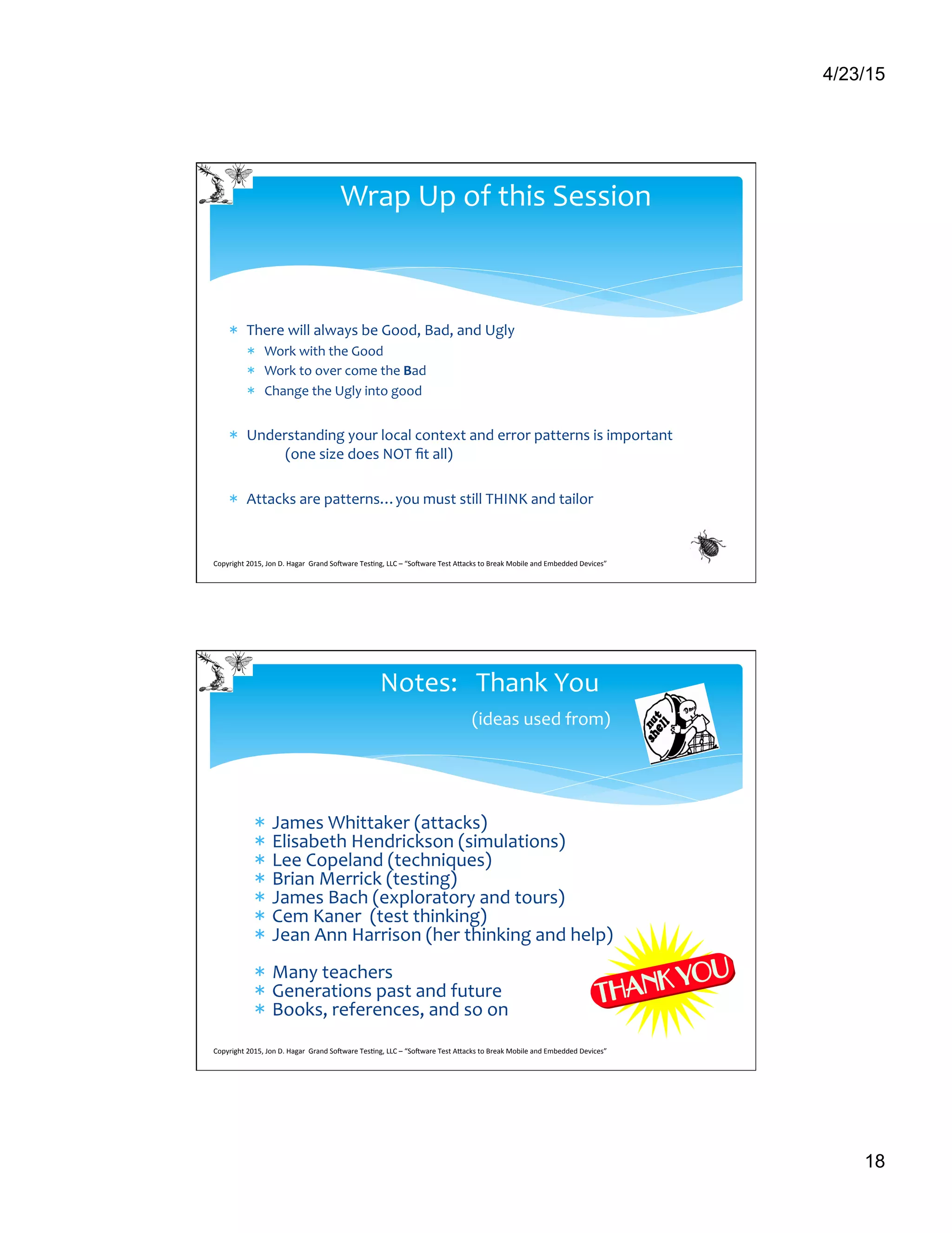 4/23/15
18
*  There	
  will	
  always	
  be	
  Good,	
  Bad,	
  and	
  Ugly	
  
*  Work	
  with	
  the	
  Good	
  
*  Work	
  to	
  over	
  come	
  the	
  Bad	
  
*  Change	
  the	
  Ugly	
  into	
  good	
  
*  Understanding	
  your	
  local	
  context	
  and	
  error	
  patterns	
  is	
  important	
  	
  
	
  (one	
  size	
  does	
  NOT	
  ﬁt	
  all)	
  
*  Attacks	
  are	
  patterns…you	
  must	
  still	
  THINK	
  and	
  tailor	
  
	
  
Wrap	
  Up	
  of	
  this	
  Session	
  
Copyright	
  2015,	
  Jon	
  D.	
  Hagar	
  	
  Grand	
  So9ware	
  Tes>ng,	
  LLC	
  –	
  “So9ware	
  Test	
  ACacks	
  to	
  Break	
  Mobile	
  and	
  Embedded	
  Devices”	
  	
  	
  	
  	
  
*  James	
  Whittaker	
  (attacks)	
  
*  Elisabeth	
  Hendrickson	
  (simulations)	
  
*  Lee	
  Copeland	
  (techniques)	
  
*  Brian	
  Merrick	
  (testing)	
  
*  James	
  Bach	
  (exploratory	
  and	
  tours)	
  
*  Cem	
  Kaner	
  	
  (test	
  thinking)	
  
*  Jean	
  Ann	
  Harrison	
  (her	
  thinking	
  and	
  help)	
  
*  Many	
  teachers	
  
*  Generations	
  past	
  and	
  future	
  
*  Books,	
  references,	
  and	
  so	
  on	
  
	
  	
  
Notes:	
  	
  	
  Thank	
  You	
  	
  
	
  	
  	
  	
  	
  	
  	
  	
  	
  	
  	
  	
  	
  	
  	
  	
  	
  (ideas	
  used	
  from)	
  
Copyright	
  2015,	
  Jon	
  D.	
  Hagar	
  	
  Grand	
  So9ware	
  Tes>ng,	
  LLC	
  –	
  “So9ware	
  Test	
  ACacks	
  to	
  Break	
  Mobile	
  and	
  Embedded	
  Devices”	
  	
  	
  	
  	
  
 
