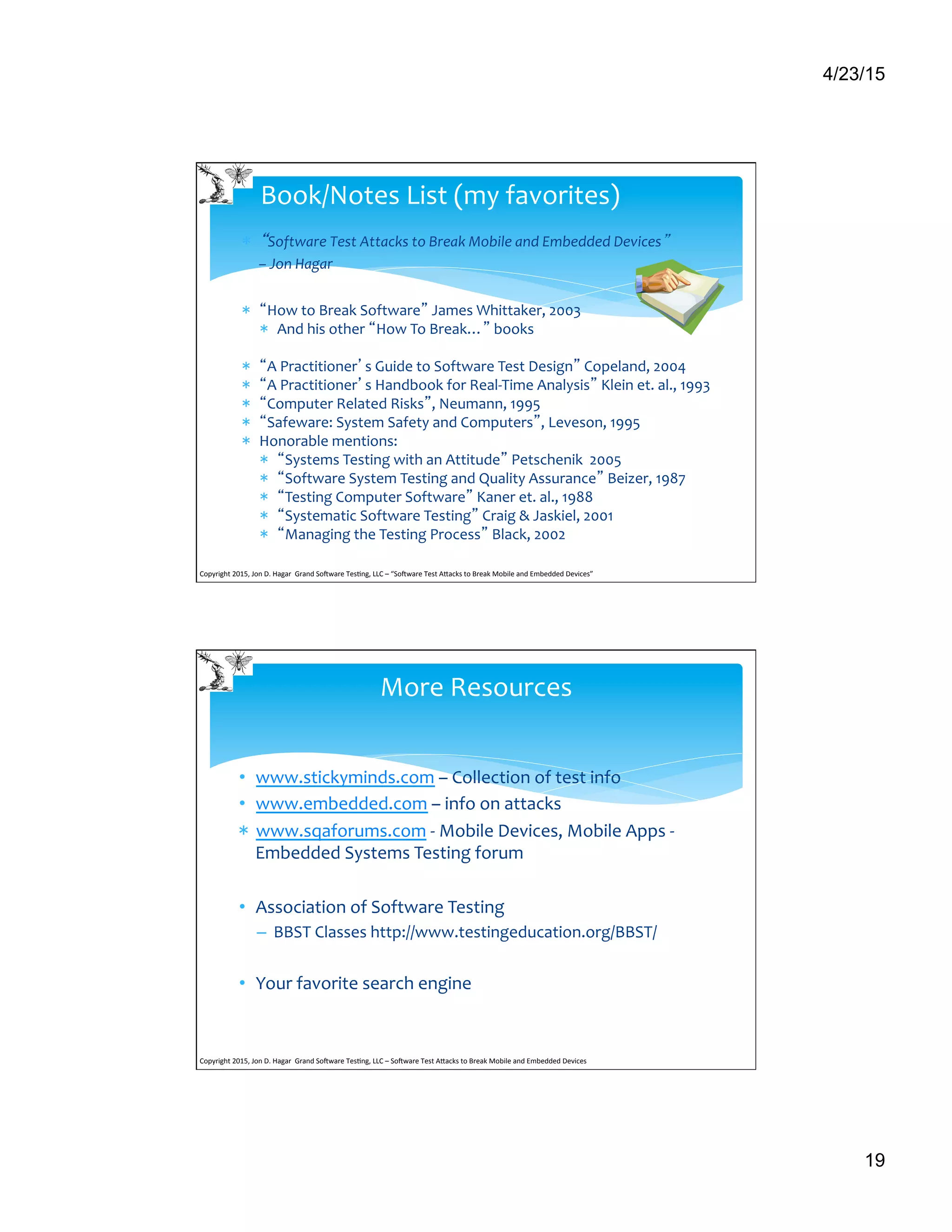 4/23/15
19
*  “Software	
  Test	
  Attacks	
  to	
  Break	
  Mobile	
  and	
  Embedded	
  Devices”	
  	
  
–	
  Jon	
  Hagar	
  
	
  
*  “How	
  to	
  Break	
  Software”	
  James	
  Whittaker,	
  2003	
  
*  And	
  his	
  other	
  “How	
  To	
  Break…”	
  books	
  
	
  
*  “A	
  Practitioner’s	
  Guide	
  to	
  Software	
  Test	
  Design”	
  Copeland,	
  2004	
  
*  “A	
  Practitioner’s	
  Handbook	
  for	
  Real-­‐Time	
  Analysis”	
  Klein	
  et.	
  al.,	
  1993	
  
*  “Computer	
  Related	
  Risks”,	
  Neumann,	
  1995	
  
*  “Safeware:	
  System	
  Safety	
  and	
  Computers”,	
  Leveson,	
  1995	
  
*  Honorable	
  mentions:	
  
*  “Systems	
  Testing	
  with	
  an	
  Attitude”	
  Petschenik	
  	
  2005	
  
*  “Software	
  System	
  Testing	
  and	
  Quality	
  Assurance”	
  Beizer,	
  1987	
  
*  “Testing	
  Computer	
  Software”	
  Kaner	
  et.	
  al.,	
  1988	
  
*  “Systematic	
  Software	
  Testing”	
  Craig	
  &	
  Jaskiel,	
  2001	
  
*  “Managing	
  the	
  Testing	
  Process”	
  Black,	
  2002	
  
	
  	
  
Book/Notes	
  List	
  (my	
  favorites)	
  
Copyright	
  2015,	
  Jon	
  D.	
  Hagar	
  	
  Grand	
  So9ware	
  Tes>ng,	
  LLC	
  –	
  “So9ware	
  Test	
  ACacks	
  to	
  Break	
  Mobile	
  and	
  Embedded	
  Devices”	
  	
  	
  	
  	
  
•  www.stickyminds.com	
  –	
  Collection	
  of	
  test	
  info	
  
•  www.embedded.com	
  –	
  info	
  on	
  attacks	
  
*  www.sqaforums.com	
  -­‐	
  Mobile	
  Devices,	
  Mobile	
  Apps	
  -­‐	
  
Embedded	
  Systems	
  Testing	
  forum	
  
	
  
•  Association	
  of	
  Software	
  Testing	
  
–  BBST	
  Classes	
  http://www.testingeducation.org/BBST/	
  
•  Your	
  favorite	
  search	
  engine	
  
	
  	
  
More	
  Resources	
  
Copyright	
  2015,	
  Jon	
  D.	
  Hagar	
  	
  Grand	
  So9ware	
  Tes>ng,	
  LLC	
  –	
  So9ware	
  Test	
  ACacks	
  to	
  Break	
  Mobile	
  and	
  Embedded	
  Devices	
  	
  	
  	
  	
  
 