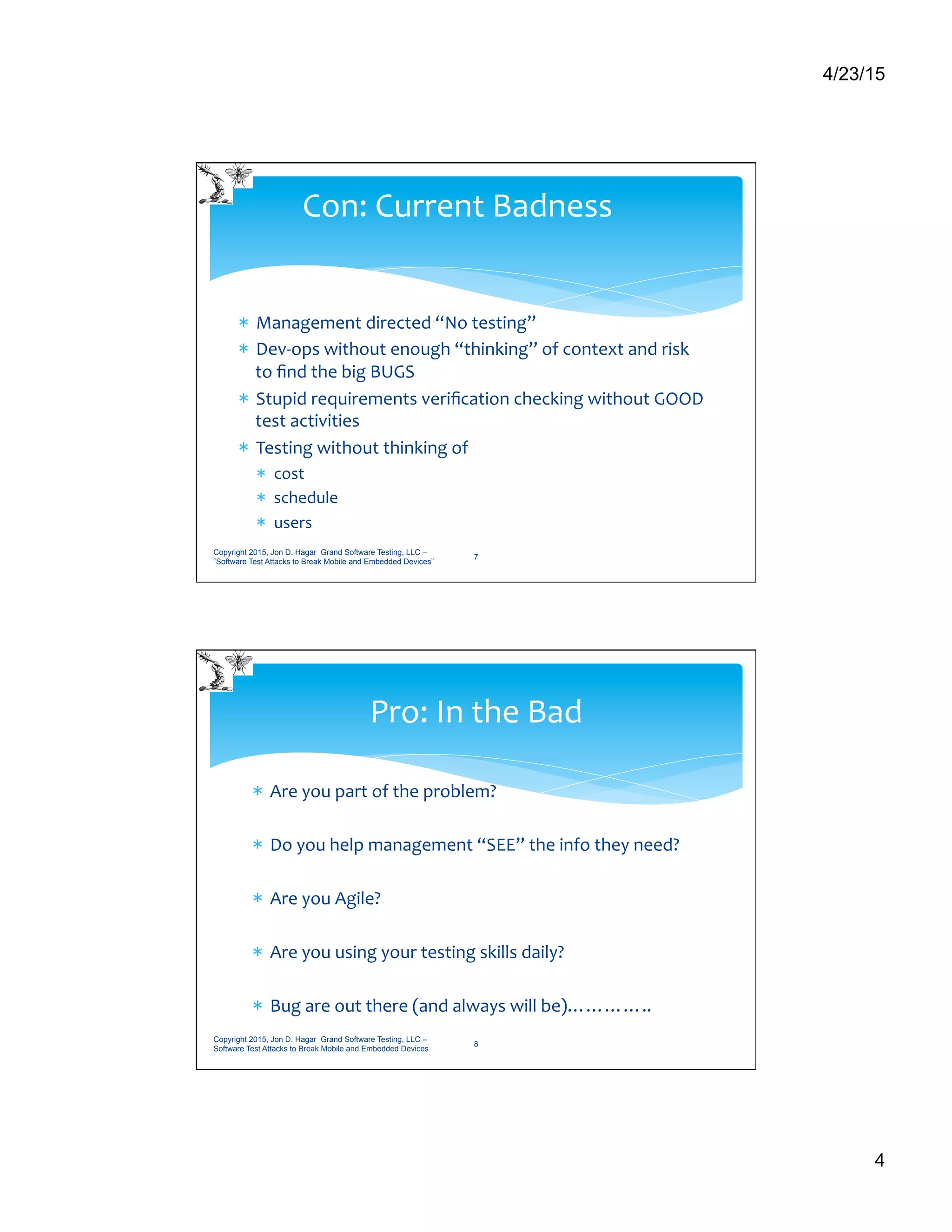 4/23/15
4
*  Management	
  directed	
  “No	
  testing”	
  
*  Dev-­‐ops	
  without	
  enough	
  “thinking”	
  of	
  context	
  and	
  risk	
  
to	
  ﬁnd	
  the	
  big	
  BUGS	
  
*  Stupid	
  requirements	
  veriﬁcation	
  checking	
  without	
  GOOD	
  
test	
  activities	
  
*  Testing	
  without	
  thinking	
  of	
  	
  
*  cost	
  
*  schedule	
  
*  users	
  	
  	
  	
  
Con:	
  Current	
  Badness	
  
Copyright 2015, Jon D. Hagar Grand Software Testing, LLC –
“Software Test Attacks to Break Mobile and Embedded Devices”
7
*  Are	
  you	
  part	
  of	
  the	
  problem?	
  
*  Do	
  you	
  help	
  management	
  “SEE”	
  the	
  info	
  they	
  need?	
  
*  Are	
  you	
  Agile?	
  
*  Are	
  you	
  using	
  your	
  testing	
  skills	
  daily?	
  
*  Bug	
  are	
  out	
  there	
  (and	
  always	
  will	
  be)…………..	
  
Pro:	
  In	
  the	
  Bad	
  
Copyright 2015, Jon D. Hagar Grand Software Testing, LLC –
Software Test Attacks to Break Mobile and Embedded Devices
8
 