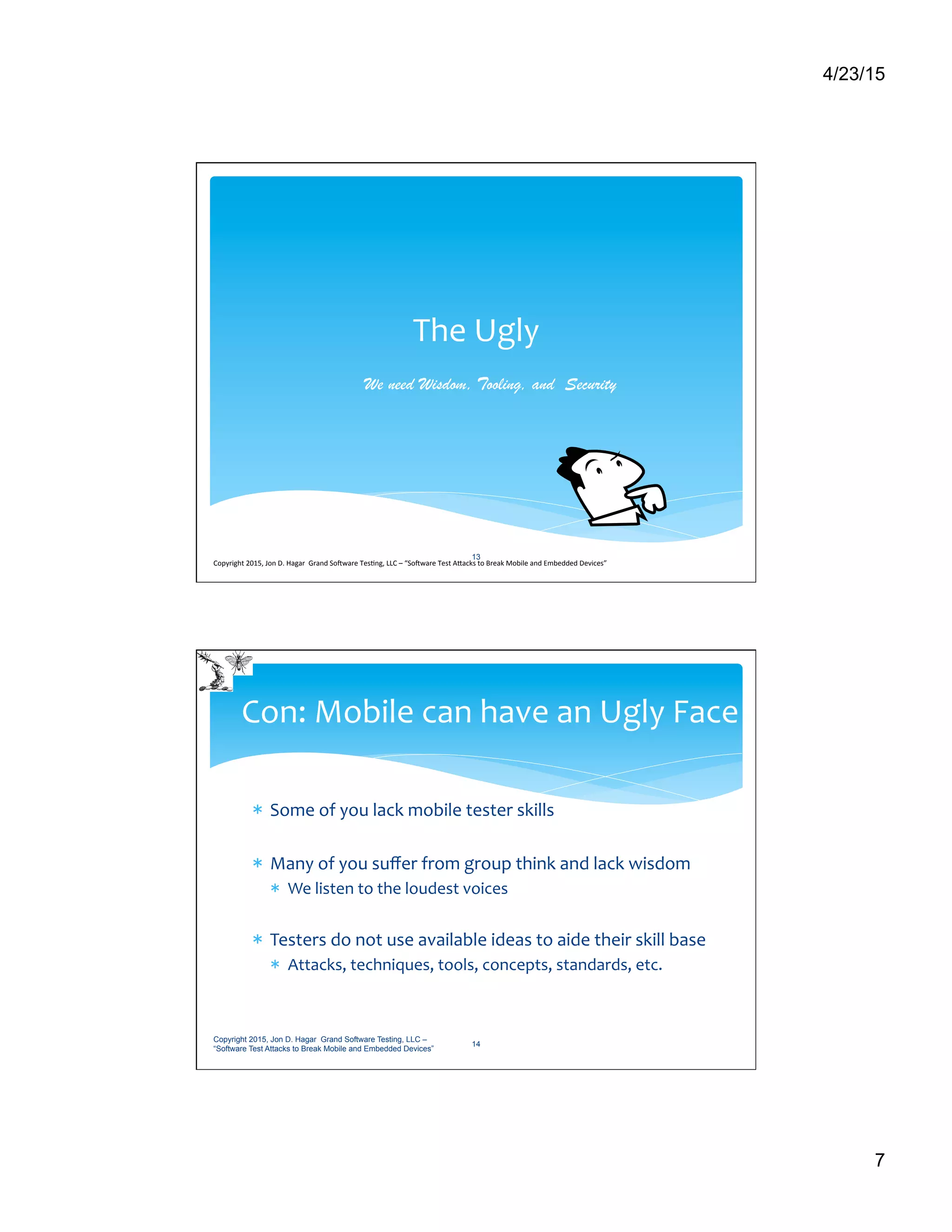 4/23/15
7
The	
  Ugly	
  
We need Wisdom, Tooling, and Security
13
Copyright	
  2015,	
  Jon	
  D.	
  Hagar	
  	
  Grand	
  So9ware	
  Tes>ng,	
  LLC	
  –	
  “So9ware	
  Test	
  ACacks	
  to	
  Break	
  Mobile	
  and	
  Embedded	
  Devices”	
  	
  	
  	
  	
  
*  Some	
  of	
  you	
  lack	
  mobile	
  tester	
  skills	
  
*  Many	
  of	
  you	
  suﬀer	
  from	
  group	
  think	
  and	
  lack	
  wisdom	
  
*  We	
  listen	
  to	
  the	
  loudest	
  voices	
  	
  
*  Testers	
  do	
  not	
  use	
  available	
  ideas	
  to	
  aide	
  their	
  skill	
  base	
  	
  
*  Attacks,	
  techniques,	
  tools,	
  concepts,	
  standards,	
  etc.	
  
Con:	
  Mobile	
  can	
  have	
  an	
  Ugly	
  Face	
  
Copyright 2015, Jon D. Hagar Grand Software Testing, LLC –
“Software Test Attacks to Break Mobile and Embedded Devices”
14
 