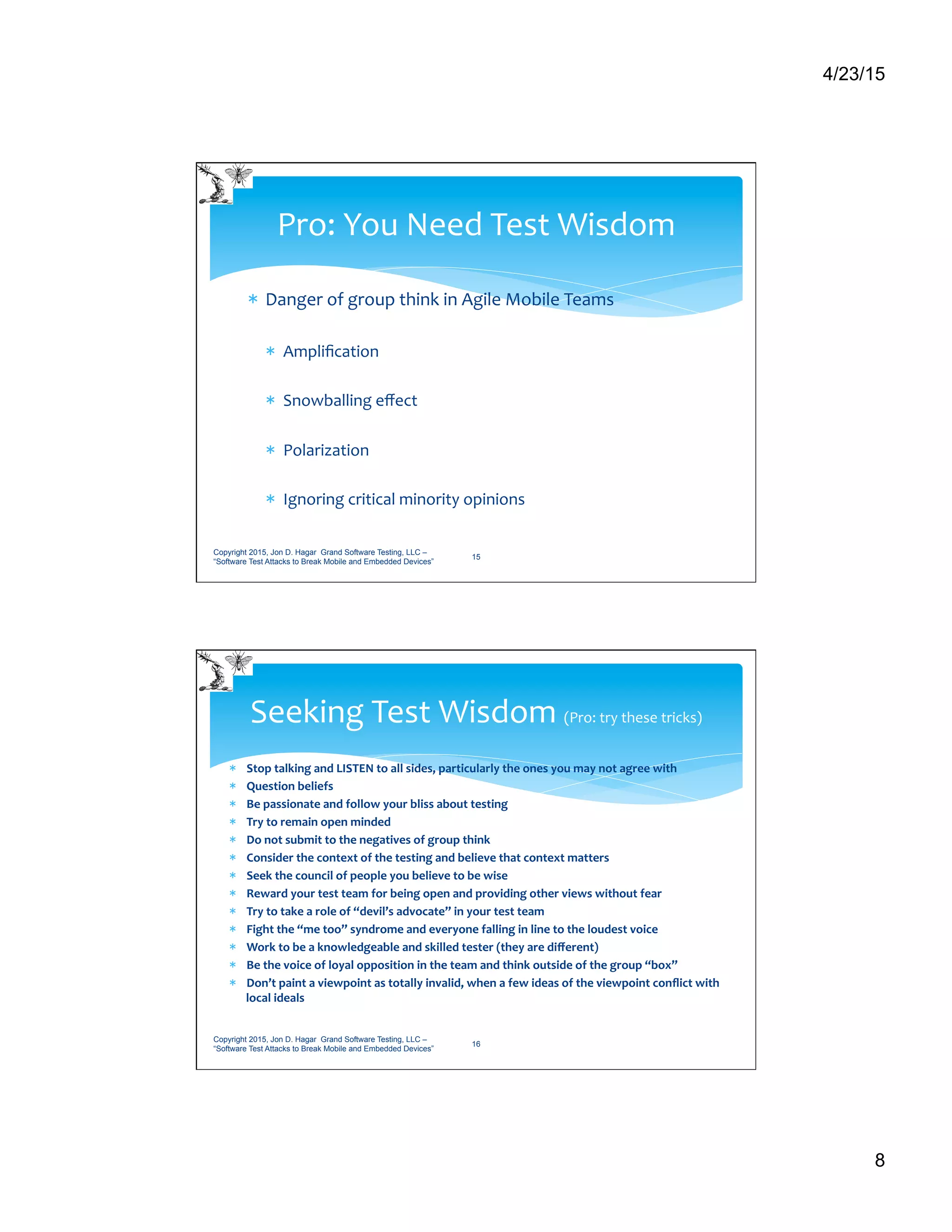 4/23/15
8
*  Danger	
  of	
  group	
  think	
  in	
  Agile	
  Mobile	
  Teams	
  
*  Ampliﬁcation	
  
*  Snowballing	
  eﬀect	
  
*  Polarization	
  
*  Ignoring	
  critical	
  minority	
  opinions	
  
Pro:	
  You	
  Need	
  Test	
  Wisdom	
  
Copyright 2015, Jon D. Hagar Grand Software Testing, LLC –
“Software Test Attacks to Break Mobile and Embedded Devices”
15
*  Stop	
  talking	
  and	
  LISTEN	
  to	
  all	
  sides,	
  particularly	
  the	
  ones	
  you	
  may	
  not	
  agree	
  with	
  
*  Question	
  beliefs	
  
*  Be	
  passionate	
  and	
  follow	
  your	
  bliss	
  about	
  testing	
  
*  Try	
  to	
  remain	
  open	
  minded	
  
*  Do	
  not	
  submit	
  to	
  the	
  negatives	
  of	
  group	
  think	
  
*  Consider	
  the	
  context	
  of	
  the	
  testing	
  and	
  believe	
  that	
  context	
  matters	
  
*  Seek	
  the	
  council	
  of	
  people	
  you	
  believe	
  to	
  be	
  wise	
  
*  Reward	
  your	
  test	
  team	
  for	
  being	
  open	
  and	
  providing	
  other	
  views	
  without	
  fear	
  
*  Try	
  to	
  take	
  a	
  role	
  of	
  “devil’s	
  advocate”	
  in	
  your	
  test	
  team	
  	
  
*  Fight	
  the	
  “me	
  too”	
  syndrome	
  and	
  everyone	
  falling	
  in	
  line	
  to	
  the	
  loudest	
  voice	
  
*  Work	
  to	
  be	
  a	
  knowledgeable	
  and	
  skilled	
  tester	
  (they	
  are	
  diﬀerent)	
  
*  Be	
  the	
  voice	
  of	
  loyal	
  opposition	
  in	
  the	
  team	
  and	
  think	
  outside	
  of	
  the	
  group	
  “box”	
  
*  Don’t	
  paint	
  a	
  viewpoint	
  as	
  totally	
  invalid,	
  when	
  a	
  few	
  ideas	
  of	
  the	
  viewpoint	
  conﬂict	
  with	
  
local	
  ideals	
  
Seeking	
  Test	
  Wisdom	
  (Pro:	
  try	
  these	
  tricks)	
  
Copyright 2015, Jon D. Hagar Grand Software Testing, LLC –
“Software Test Attacks to Break Mobile and Embedded Devices”
16
 