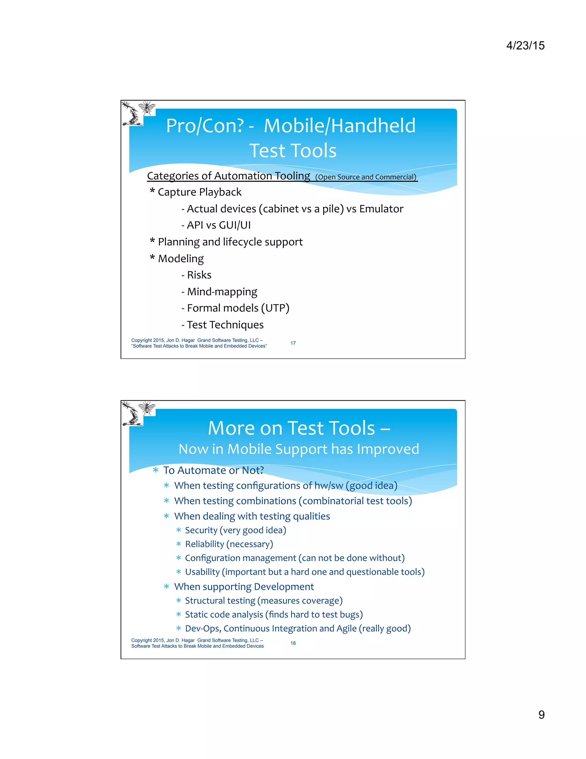 4/23/15
9
Categories	
  of	
  Automation	
  Tooling	
  	
  	
  (Open	
  Source	
  and	
  Commercial)	
  	
  	
  
	
  *	
  Capture	
  Playback	
  
	
  -­‐	
  Actual	
  devices	
  (cabinet	
  vs	
  a	
  pile)	
  vs	
  Emulator	
  
	
  -­‐	
  API	
  vs	
  GUI/UI	
  
	
  *	
  Planning	
  and	
  lifecycle	
  support	
  
	
  *	
  Modeling	
  	
  
	
  -­‐	
  Risks	
  	
  
	
  -­‐	
  Mind-­‐mapping	
  	
  
	
  -­‐	
  Formal	
  models	
  (UTP)	
  
	
  -­‐	
  Test	
  Techniques	
  
Pro/Con?	
  -­‐	
  	
  Mobile/Handheld	
  	
  
Test	
  Tools	
  
Copyright 2015, Jon D. Hagar Grand Software Testing, LLC –
“Software Test Attacks to Break Mobile and Embedded Devices”
17
*  To	
  Automate	
  or	
  Not?	
  
*  When	
  testing	
  conﬁgurations	
  of	
  hw/sw	
  (good	
  idea)	
  
*  When	
  testing	
  combinations	
  (combinatorial	
  test	
  tools)	
  
*  When	
  dealing	
  with	
  testing	
  qualities	
  
*  Security	
  (very	
  good	
  idea)	
  
*  Reliability	
  (necessary)	
  
*  Conﬁguration	
  management	
  (can	
  not	
  be	
  done	
  without)	
  
*  Usability	
  (important	
  but	
  a	
  hard	
  one	
  and	
  questionable	
  tools)	
  
*  When	
  supporting	
  Development 	
  	
  
*  Structural	
  testing	
  (measures	
  coverage)	
  
*  Static	
  code	
  analysis	
  (ﬁnds	
  hard	
  to	
  test	
  bugs)	
  
*  Dev-­‐Ops,	
  Continuous	
  Integration	
  and	
  Agile	
  (really	
  good)	
  
More	
  on	
  Test	
  Tools	
  –	
  
Now	
  in	
  Mobile	
  Support	
  has	
  Improved	
  
Copyright 2015, Jon D. Hagar Grand Software Testing, LLC –
Software Test Attacks to Break Mobile and Embedded Devices
18
 