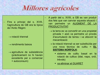  Fins a principi del s. XVIII,
l’agricultura de GB era la típica
de l’Antic Règim:
 rotació triennal
 rendiments baixos
 agricultura de subsistència
(pràcticament no hi havien
excedents per a comerciar
= autoconsum)
 A partir del s. XVIII, a GB es van produir
dos fets que van canviar aquesta situació i
van permetre un AUGMENT DE LA
PRODUCTIVITAT:
 la terra es va convertir en una propietat
privada = això va permetre un procés
d’acumulació de terres i va afavorir la
mecanització
 la rotació triennal va ser substituïda per
una nova tècnica de cultiu = EL
SISTEMA NORFOLK:
 sistema de cultiu basat en la
rotació de cultius (blat, naps, ordi,
trèvols)
 va eliminar el GUARET
 