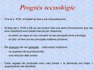  Fins el s. XVIII, el treball es feia a mà (manufactures).
 Al llarg del s. XVIII a GB es van produir tota una sèrie d’innovacions que van
anar substituint eixe treball manual per màquines:
 el carbó i el vapor es van convertir en les principals fonts d’energia.
 el cotó i el ferro en les principals matèries primeres.
 Els avanços van ser graduals… cada avanç implicava:
 un augment de la productivitat.
 una reducció dels costos.
 Cada vegada els productes eren més barats = la demanda era major =
augmentaven els beneficis.
 