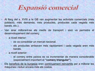  Al llarg del s. XVIII a la GB van augmentar les activitats comercials (més
població, més demanda, més productes, productes cada vegada més
barats, etc.).
 Van anar millorant-se els medis de transport i això va permetre el
desenvolupament del comerç:
 a nivell interior:
 es va consolidar un mercat nacional.
 els productes arribaven més ràpidament i cada vegada eren més
barats.
 a nivell exterior:
 el comerç entre països es va incrementar de manera considerable
(especialment important el “comerç triangular”).
 Els beneficis de la burgesia eren contínuament reinvertits per a millorar les
màquines i reduir encara més els costos.
 