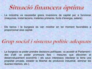  La indústria va necessitar grans inversions de capital per a funcionar
(màquines, instal·lacions, matèries primeres, fonts d’energia, salaris).
 Els bancs i la burgesia es van mostrar en tot moment favorables a
proporcionar eixe capital.
 La burgesia va poder prendre decisions polítiques: va accedir al Parlament i
des d’allí va poder promoure lleis i mesures que afavorien el
desenvolupament econòmic i els seus interessos (declarar la terra una
propietat privada, establir la llibertat de producció industrial, eliminar les
duanes interiors, etc.).
 