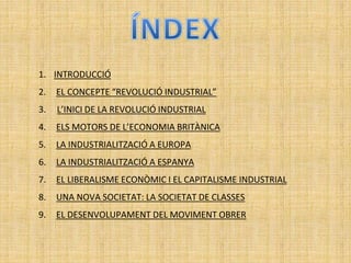 1. INTRODUCCIÓ
2. EL CONCEPTE “REVOLUCIÓ INDUSTRIAL”
3. L’INICI DE LA REVOLUCIÓ INDUSTRIAL
4. ELS MOTORS DE L’ECONOMIA BRITÀNICA
5. LA INDUSTRIALITZACIÓ A EUROPA
6. LA INDUSTRIALITZACIÓ A ESPANYA
7. EL LIBERALISME ECONÒMIC I EL CAPITALISME INDUSTRIAL
8. UNA NOVA SOCIETAT: LA SOCIETAT DE CLASSES
9. EL DESENVOLUPAMENT DEL MOVIMENT OBRER
 