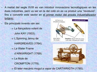  A meitat del segle XVIII es van introduir innovacions tecnològiques en les
dues indústries, però va ser en la del cotó on es va produir una “revolució”,
fins a convertir este sector en el primer motor del procés industrialitzador
britànic.
 Els principals invents van ser:
 La llançadora volant de
John KAY (1933).
 L’Spinning Jenny de
HARGREAVES (1764).
 La Water Frame
d’ARKWRIGHT (1769).
 La Mule de
CROMPTON (1779).
 El teler mecànic mogut a vapor de CARTWRIGTH (1785).
 