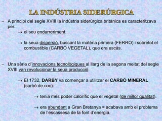  A principi del segle XVIII la indústria siderúrgica britànica es caracteritzava
per:
 el seu endarreriment.
 la seua dispersió, buscant la matèria primera (FERRO) i sobretot el
combustible (CARBÓ VEGETAL), que era escàs.
 Una sèrie d’innovacions tecnològiques al llarg de la segona meitat del segle
XVIII van revolucionar la seua producció:
 El 1732, DARBY va començar a utilitzar el CARBÓ MINERAL
(carbó de coc):
 tenia més poder calorífic que el vegetal (de millor qualitat).
 era abundant a Gran Bretanya = acabava amb el problema
de l’escassesa de la font d’energia.
 