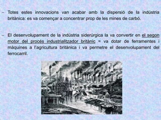 Totes estes innovacions van acabar amb la dispersió de la indústria
britànica: es va començar a concentrar prop de les mines de carbó.
 El desenvolupament de la indústria siderúrgica la va convertir en el segon
motor del procés industrialitzador britànic = va dotar de ferramentes i
màquines a l’agricultura britànica i va permetre el desenvolupament del
ferrocarril.
 