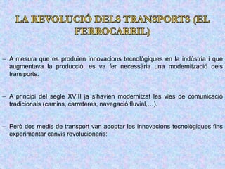  A mesura que es produïen innovacions tecnològiques en la indústria i que
augmentava la producció, es va fer necessària una modernització dels
transports.
 A principi del segle XVIII ja s’havien modernitzat les vies de comunicació
tradicionals (camins, carreteres, navegació fluvial,…).
 Però dos medis de transport van adoptar les innovacions tecnològiques fins
experimentar canvis revolucionaris:
 