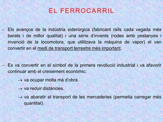  Els avanços de la indústria siderúrgica (fabricant raïls cada vegada més
barats i de millor qualitat) i una sèrie d’invents (rodes amb pestanyes i
invenció de la locomotora, que utilitzava la màquina de vapor) el van
convertir en el medi de transport terrestre més important.
 Es va convertir en el símbol de la primera revolució industrial i va afavorir
continuar amb el creixement econòmic:
 va ocupar molta mà d’obra.
 va reduir distàncies.
 va abaratir el transport de les mercaderies (permetia carregar més
quantitat).
 