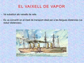 EL VAIXELL DE VAPOR
 Va substituir als vaixells de vela.
 Es va convertir en el medi de transport ideal per a les llargues distàncies (va
reduir distàncies).
 