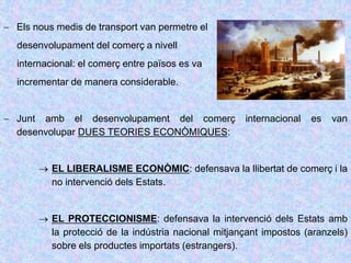  Els nous medis de transport van permetre el
desenvolupament del comerç a nivell
internacional: el comerç entre països es va
incrementar de manera considerable.
 Junt amb el desenvolupament del comerç internacional es van
desenvolupar DUES TEORIES ECONÒMIQUES:
 EL LIBERALISME ECONÒMIC: defensava la llibertat de comerç i la
no intervenció dels Estats.
 EL PROTECCIONISME: defensava la intervenció dels Estats amb
la protecció de la indústria nacional mitjançant impostos (aranzels)
sobre els productes importats (estrangers).
 