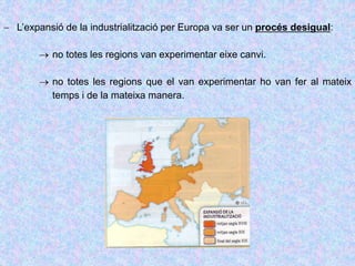  L’expansió de la industrialització per Europa va ser un procés desigual:
 no totes les regions van experimentar eixe canvi.
 no totes les regions que el van experimentar ho van fer al mateix
temps i de la mateixa manera.
 