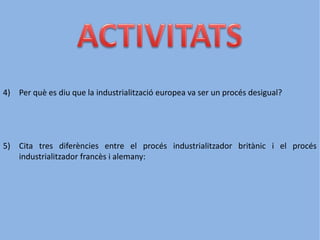 4) Per què es diu que la industrialització europea va ser un procés desigual?
5) Cita tres diferències entre el procés industrialitzador britànic i el procés
industrialitzador francès i alemany:
 