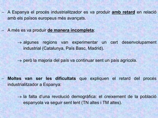  A Espanya el procés industrialitzador es va produir amb retard en relació
amb els països europeus més avançats.
 A més es va produir de manera incompleta:
 algunes regions van experimentar un cert desenvolupament
industrial (Catalunya, País Basc, Madrid).
 però la majoria del país va continuar sent un país agrícola.
 Moltes van ser les dificultats que expliquen el retard del procés
industrialitzador a Espanya:
 la falta d’una revolució demogràfica: el creixement de la població
espanyola va seguir sent lent (TN altes i TM altes).
 